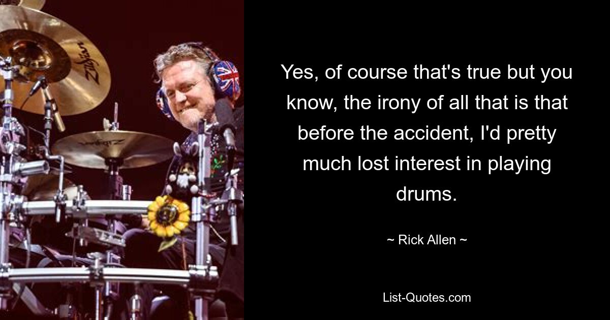 Yes, of course that's true but you know, the irony of all that is that before the accident, I'd pretty much lost interest in playing drums. — © Rick Allen