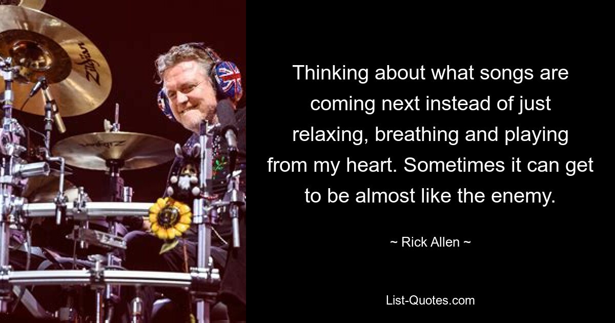 Thinking about what songs are coming next instead of just relaxing, breathing and playing from my heart. Sometimes it can get to be almost like the enemy. — © Rick Allen