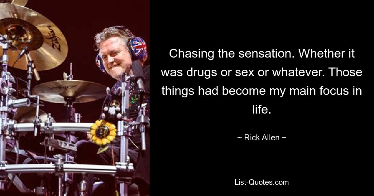 Chasing the sensation. Whether it was drugs or sex or whatever. Those things had become my main focus in life. — © Rick Allen