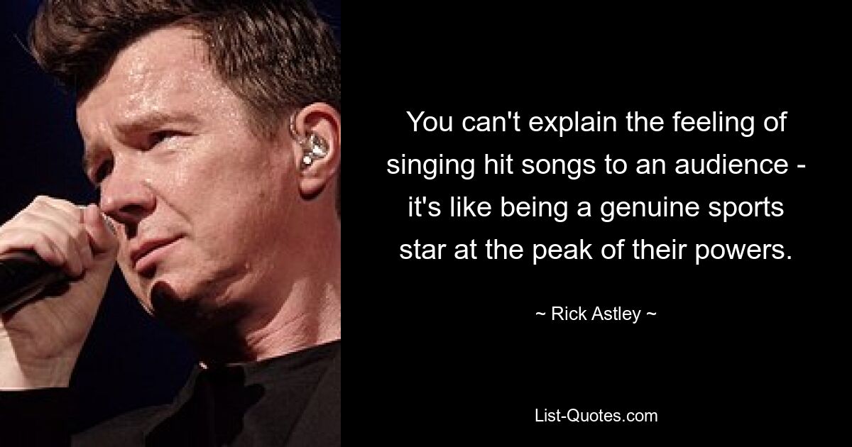 You can't explain the feeling of singing hit songs to an audience - it's like being a genuine sports star at the peak of their powers. — © Rick Astley