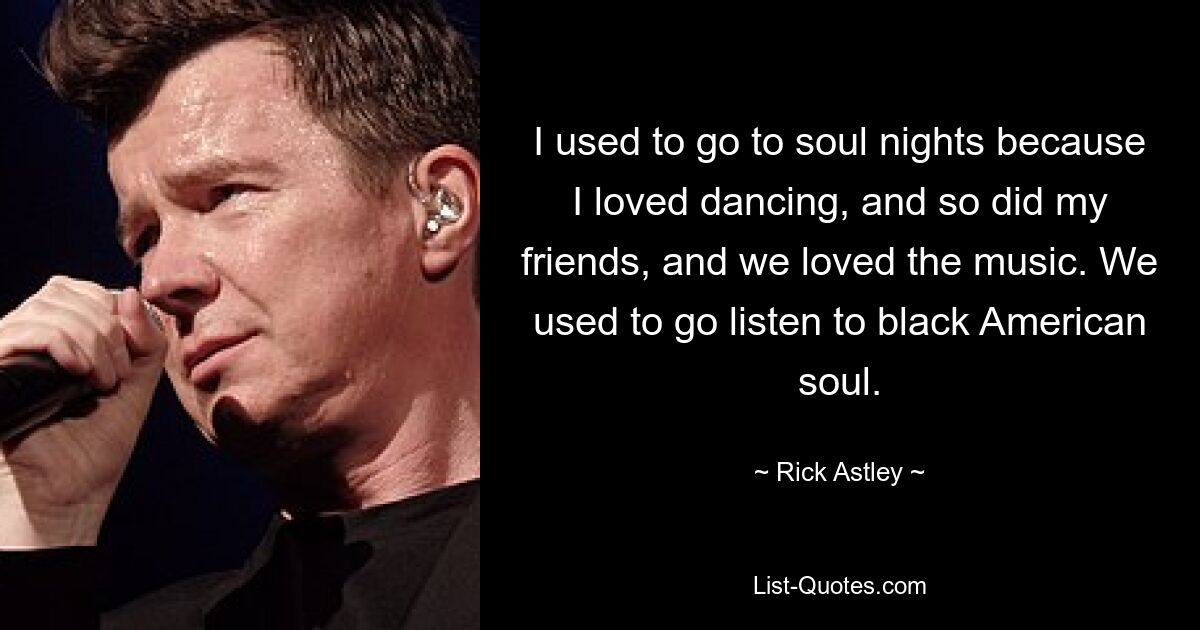 I used to go to soul nights because I loved dancing, and so did my friends, and we loved the music. We used to go listen to black American soul. — © Rick Astley