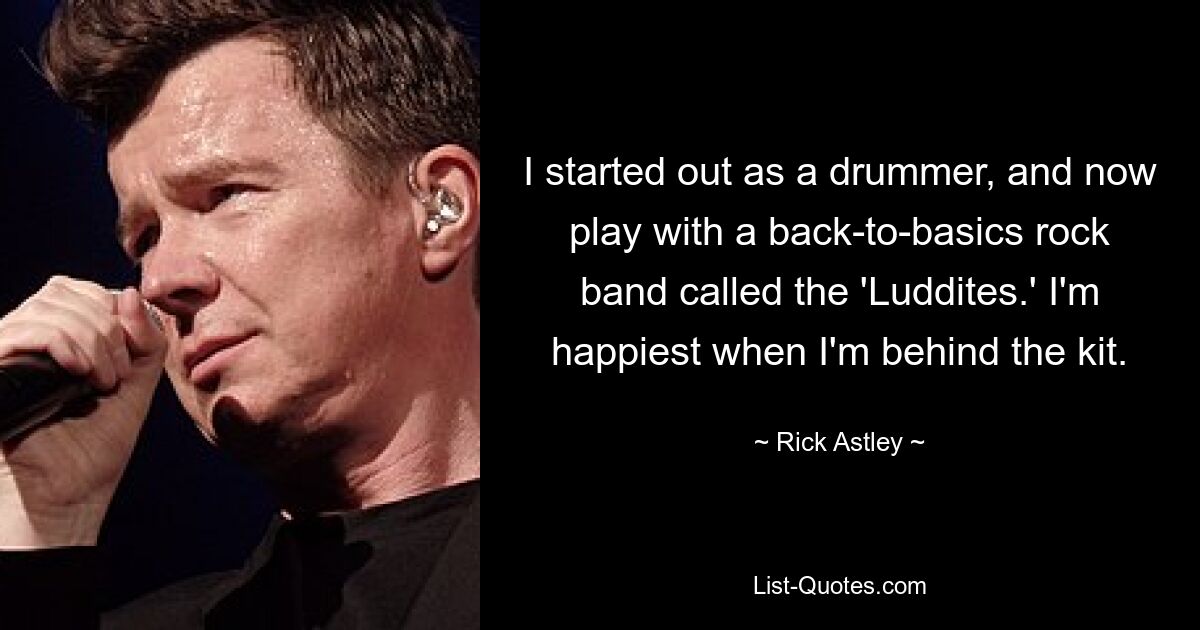 I started out as a drummer, and now play with a back-to-basics rock band called the 'Luddites.' I'm happiest when I'm behind the kit. — © Rick Astley