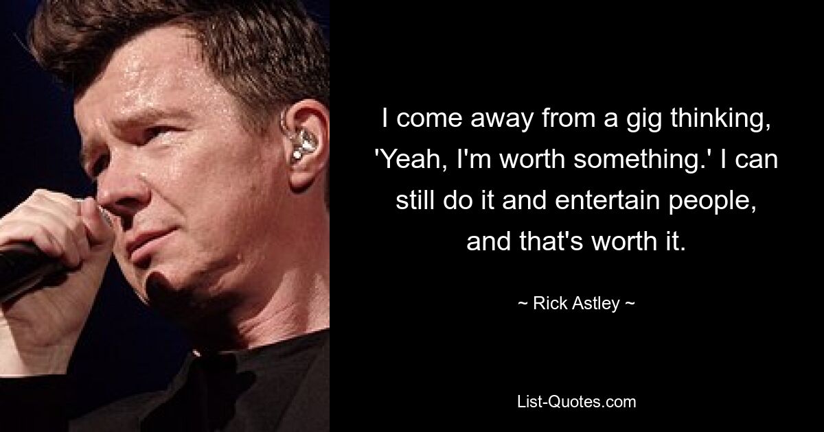 I come away from a gig thinking, 'Yeah, I'm worth something.' I can still do it and entertain people, and that's worth it. — © Rick Astley