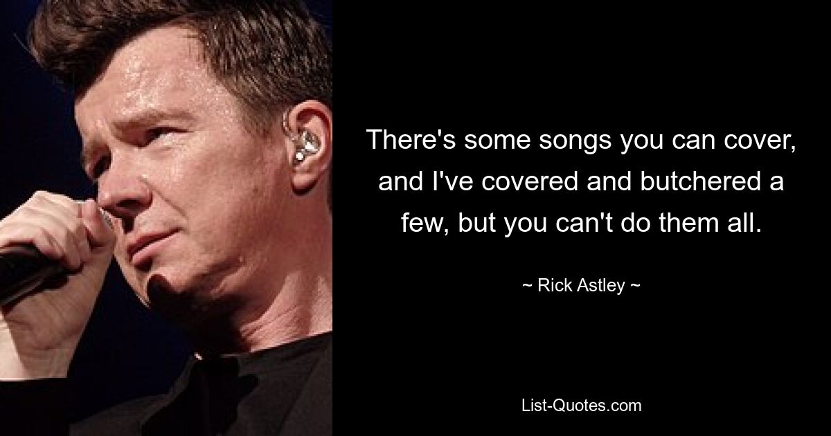 There's some songs you can cover, and I've covered and butchered a few, but you can't do them all. — © Rick Astley