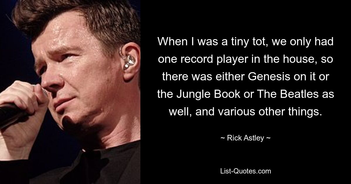 When I was a tiny tot, we only had one record player in the house, so there was either Genesis on it or the Jungle Book or The Beatles as well, and various other things. — © Rick Astley