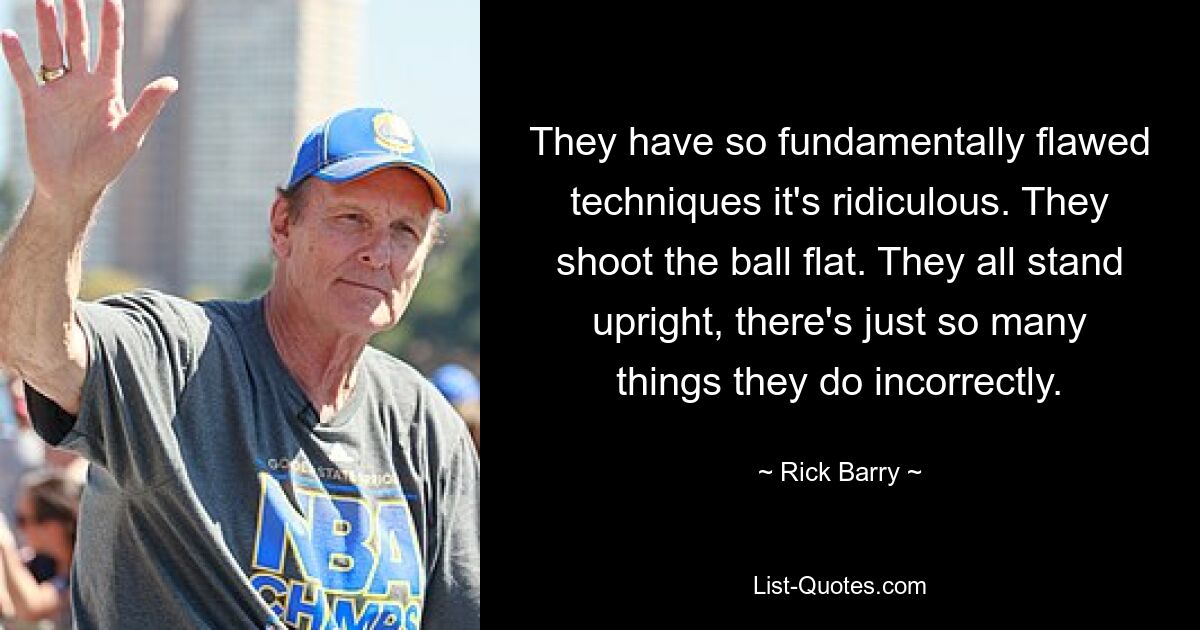 They have so fundamentally flawed techniques it's ridiculous. They shoot the ball flat. They all stand upright, there's just so many things they do incorrectly. — © Rick Barry