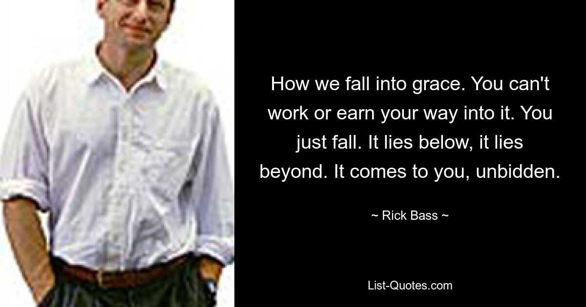 How we fall into grace. You can't work or earn your way into it. You just fall. It lies below, it lies beyond. It comes to you, unbidden. — © Rick Bass