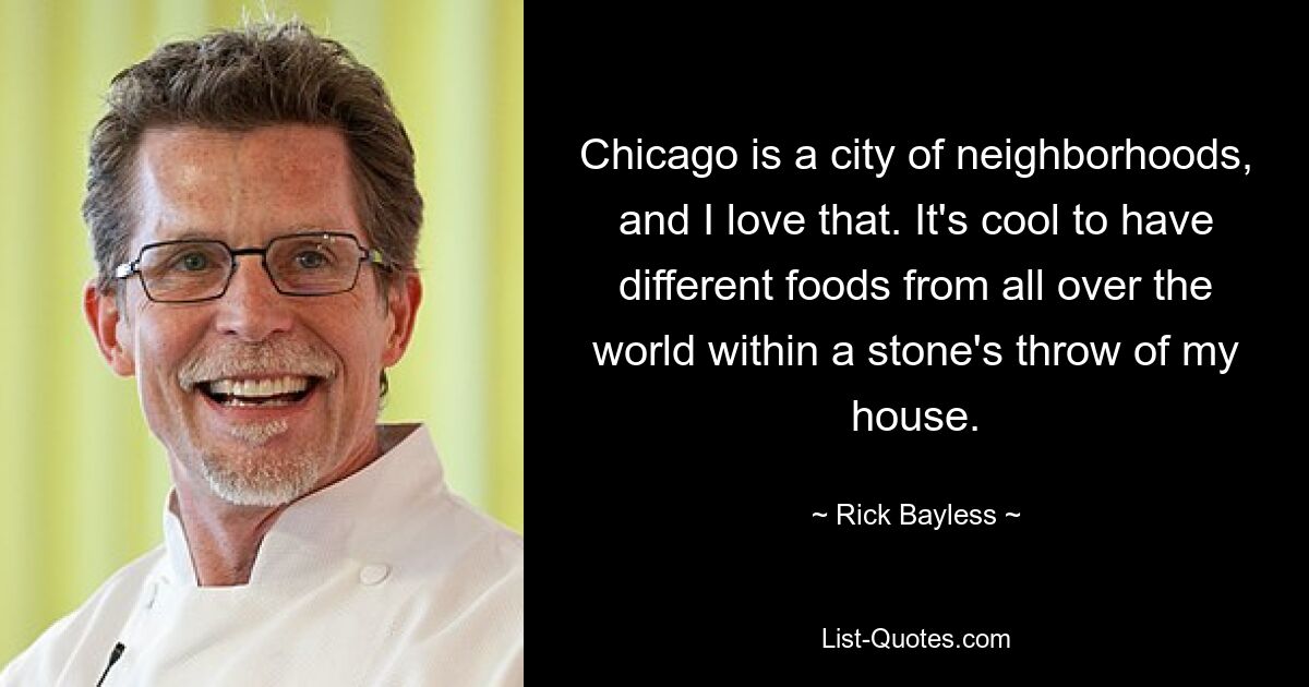 Chicago is a city of neighborhoods, and I love that. It's cool to have different foods from all over the world within a stone's throw of my house. — © Rick Bayless