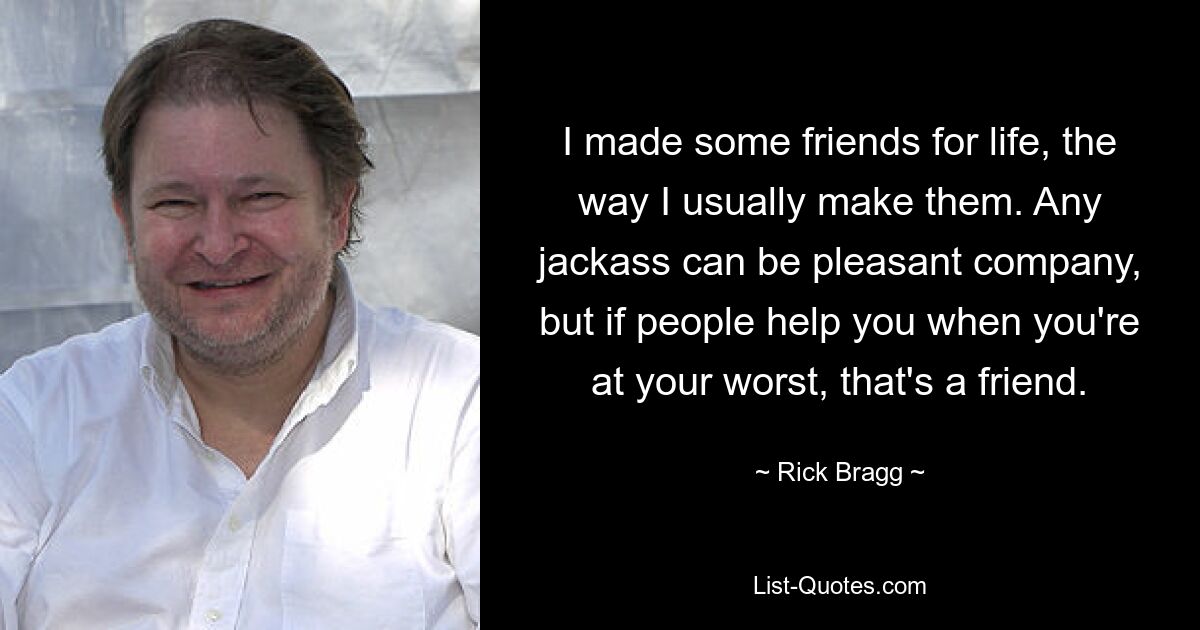 I made some friends for life, the way I usually make them. Any jackass can be pleasant company, but if people help you when you're at your worst, that's a friend. — © Rick Bragg