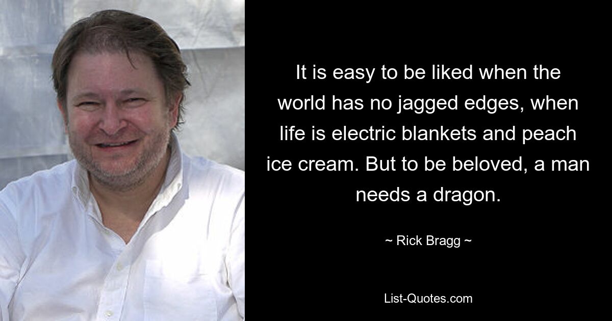 It is easy to be liked when the world has no jagged edges, when life is electric blankets and peach ice cream. But to be beloved, a man needs a dragon. — © Rick Bragg