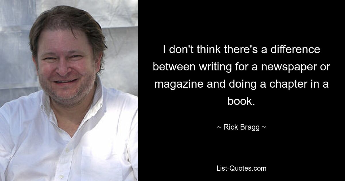 I don't think there's a difference between writing for a newspaper or magazine and doing a chapter in a book. — © Rick Bragg