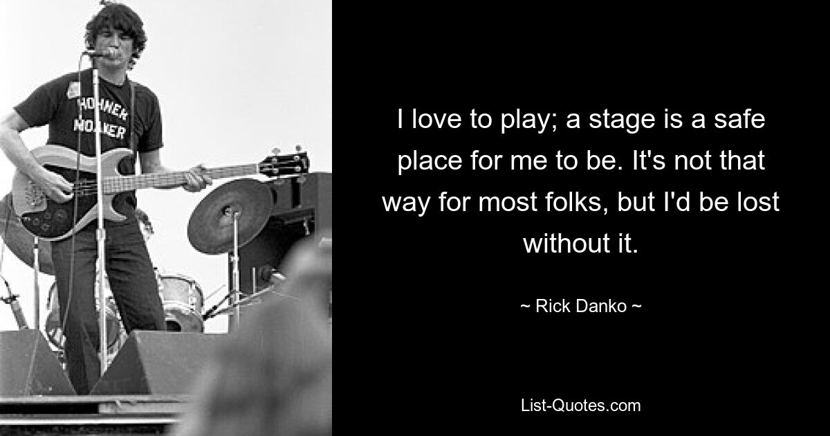 I love to play; a stage is a safe place for me to be. It's not that way for most folks, but I'd be lost without it. — © Rick Danko