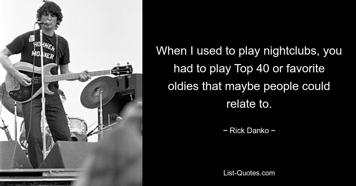 When I used to play nightclubs, you had to play Top 40 or favorite oldies that maybe people could relate to. — © Rick Danko