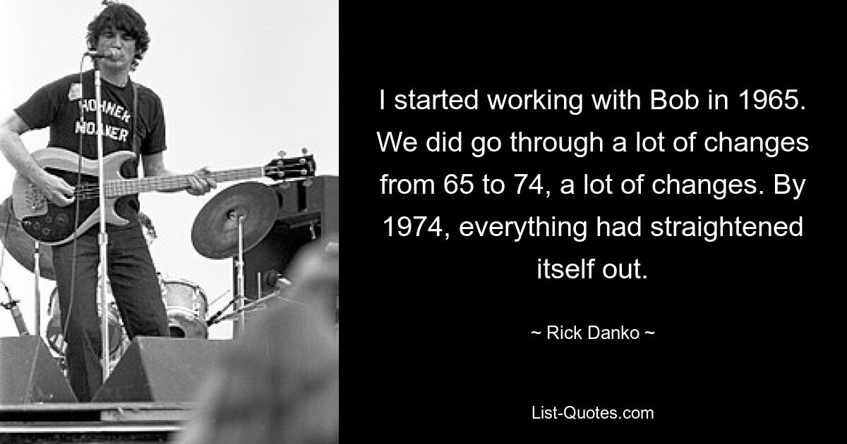 I started working with Bob in 1965. We did go through a lot of changes from 65 to 74, a lot of changes. By 1974, everything had straightened itself out. — © Rick Danko