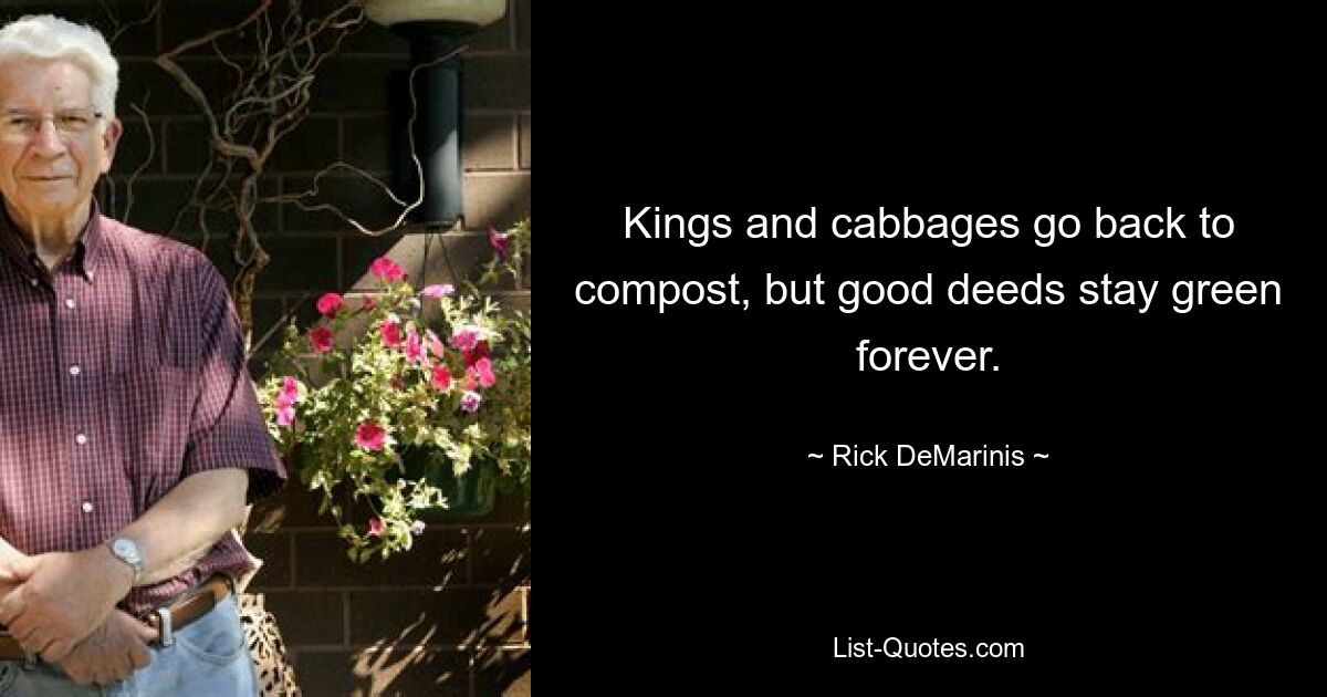 Kings and cabbages go back to compost, but good deeds stay green forever. — © Rick DeMarinis