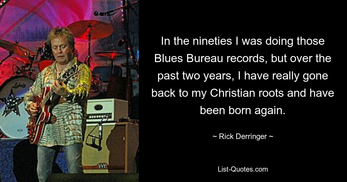 In the nineties I was doing those Blues Bureau records, but over the past two years, I have really gone back to my Christian roots and have been born again. — © Rick Derringer