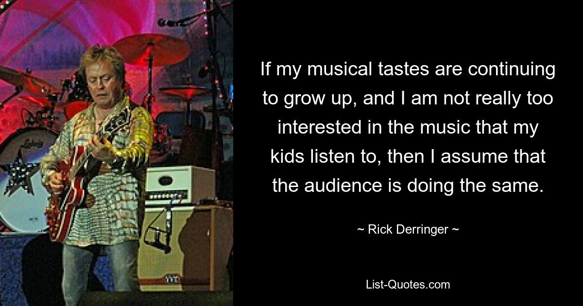 If my musical tastes are continuing to grow up, and I am not really too interested in the music that my kids listen to, then I assume that the audience is doing the same. — © Rick Derringer