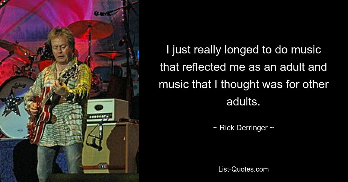 I just really longed to do music that reflected me as an adult and music that I thought was for other adults. — © Rick Derringer