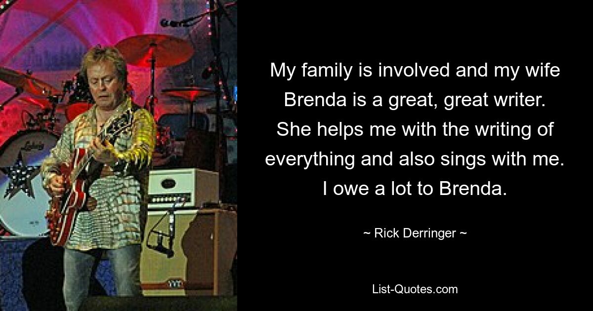 My family is involved and my wife Brenda is a great, great writer. She helps me with the writing of everything and also sings with me. I owe a lot to Brenda. — © Rick Derringer