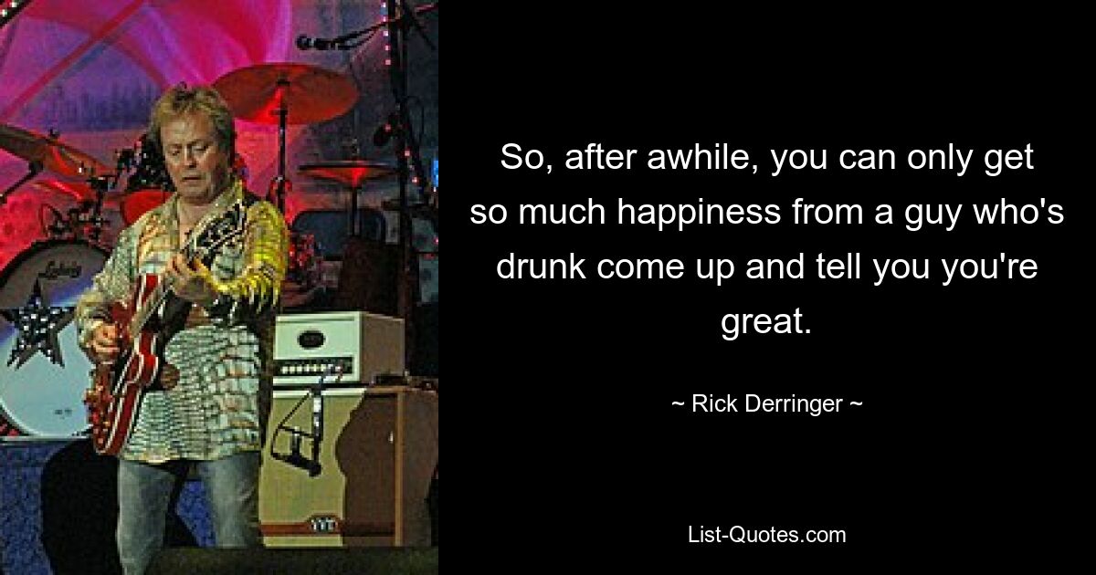 So, after awhile, you can only get so much happiness from a guy who's drunk come up and tell you you're great. — © Rick Derringer