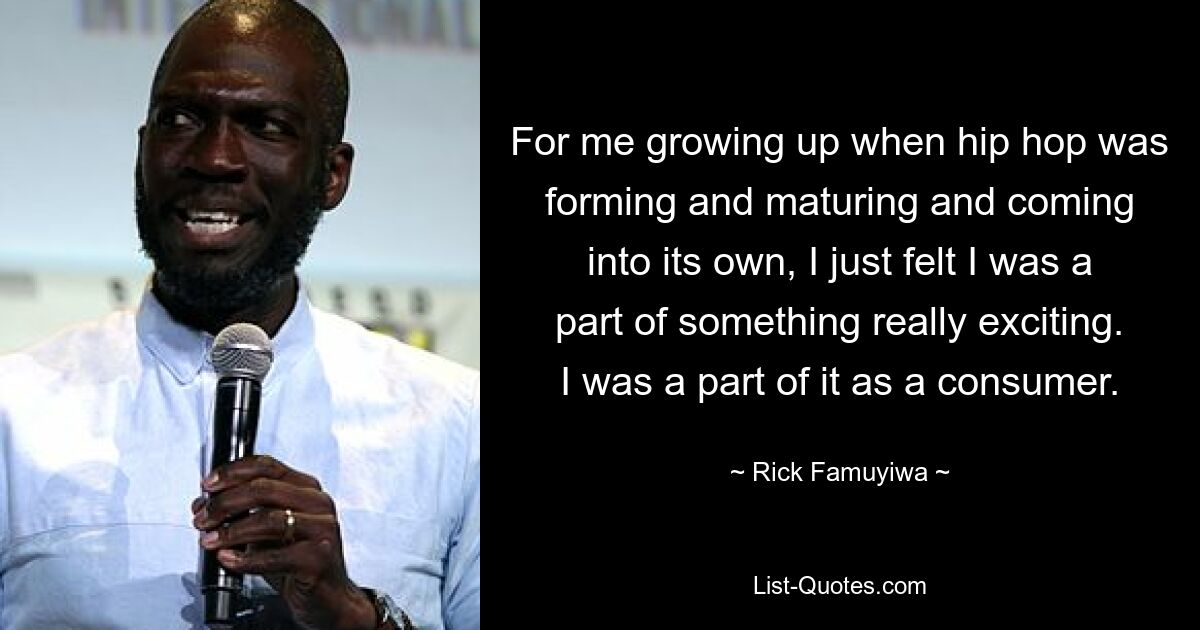 For me growing up when hip hop was forming and maturing and coming into its own, I just felt I was a part of something really exciting. I was a part of it as a consumer. — © Rick Famuyiwa