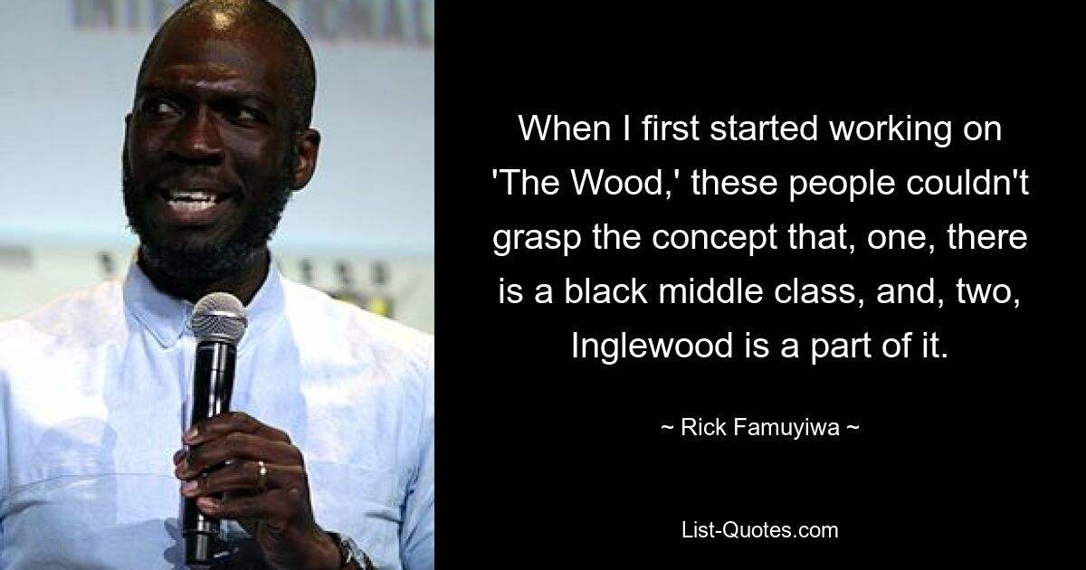 When I first started working on 'The Wood,' these people couldn't grasp the concept that, one, there is a black middle class, and, two, Inglewood is a part of it. — © Rick Famuyiwa