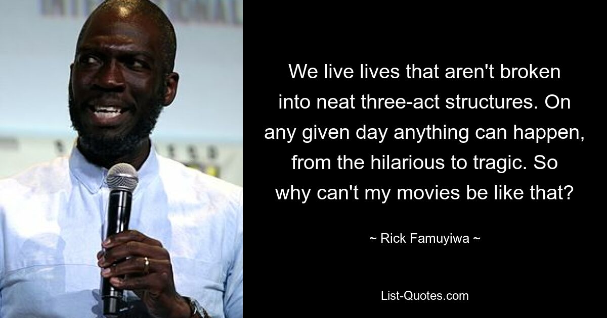 We live lives that aren't broken into neat three-act structures. On any given day anything can happen, from the hilarious to tragic. So why can't my movies be like that? — © Rick Famuyiwa