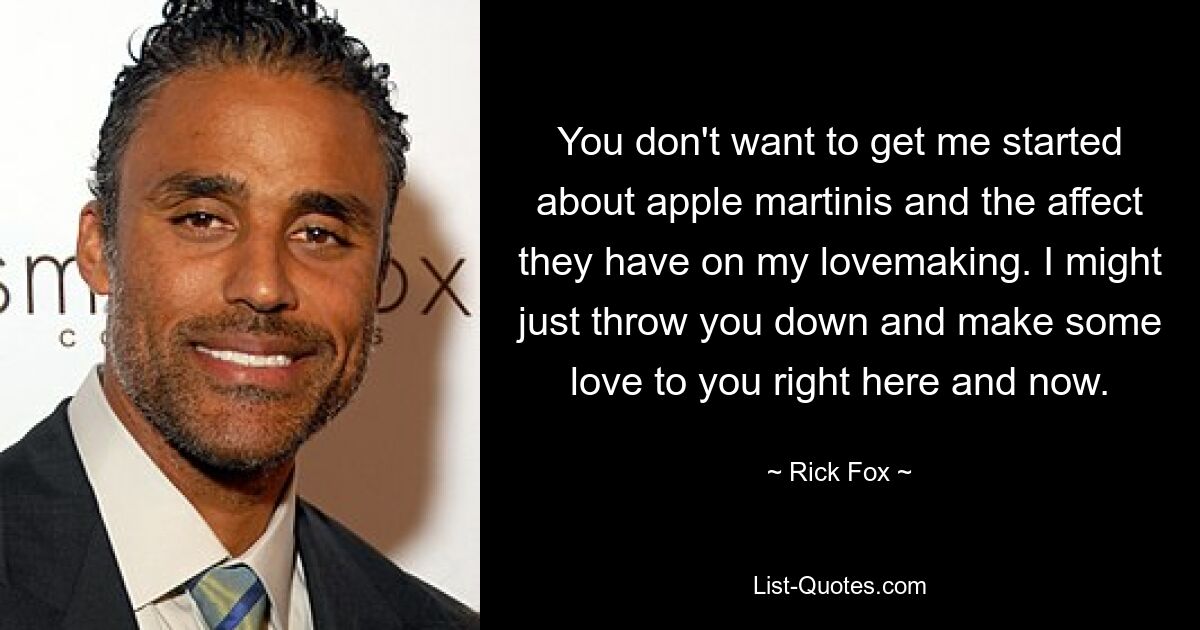 You don't want to get me started about apple martinis and the affect they have on my lovemaking. I might just throw you down and make some love to you right here and now. — © Rick Fox