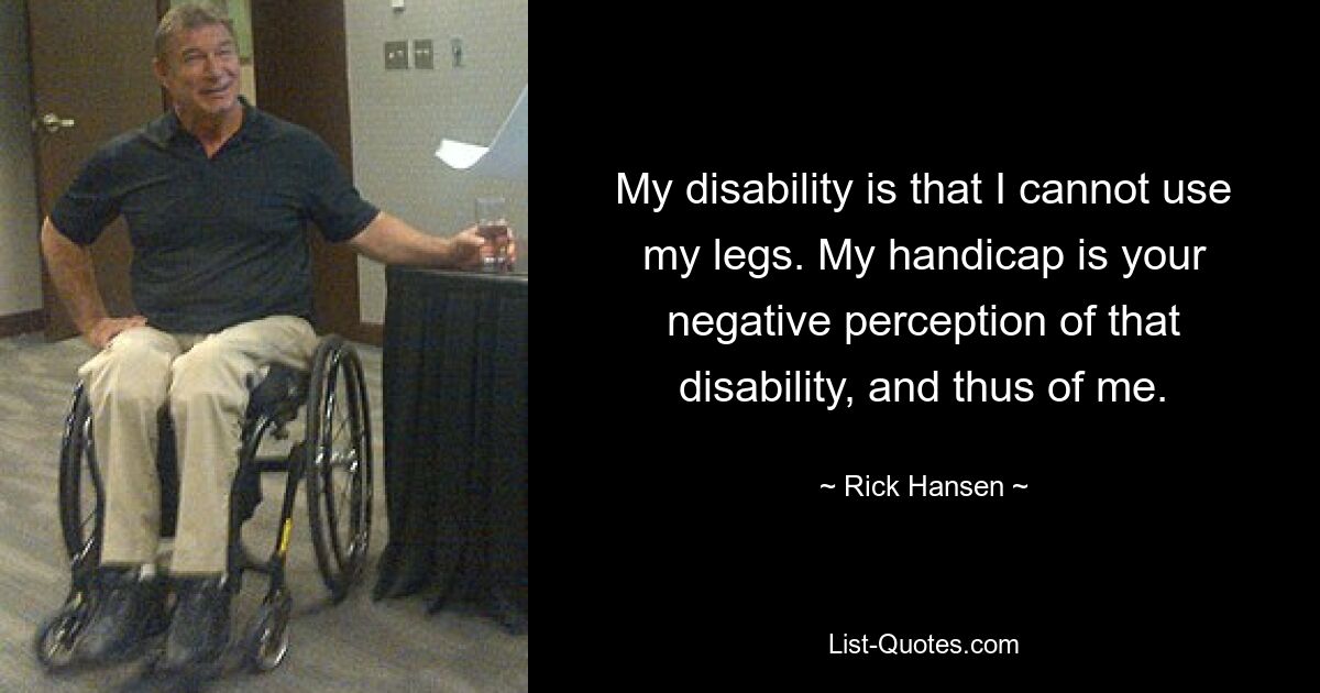 My disability is that I cannot use my legs. My handicap is your negative perception of that disability, and thus of me. — © Rick Hansen