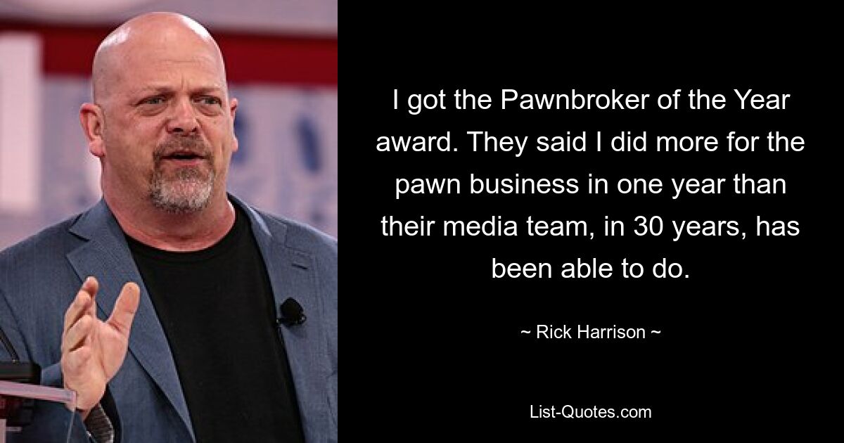 I got the Pawnbroker of the Year award. They said I did more for the pawn business in one year than their media team, in 30 years, has been able to do. — © Rick Harrison