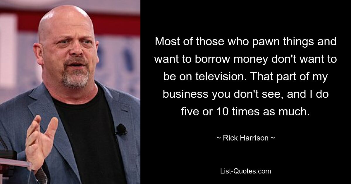 Most of those who pawn things and want to borrow money don't want to be on television. That part of my business you don't see, and I do five or 10 times as much. — © Rick Harrison