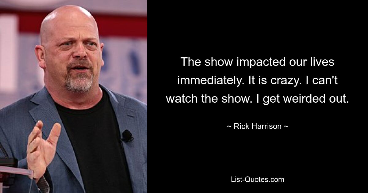 The show impacted our lives immediately. It is crazy. I can't watch the show. I get weirded out. — © Rick Harrison