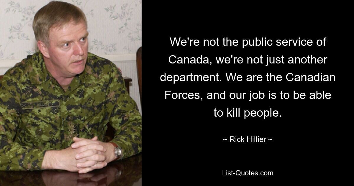 We're not the public service of Canada, we're not just another department. We are the Canadian Forces, and our job is to be able to kill people. — © Rick Hillier