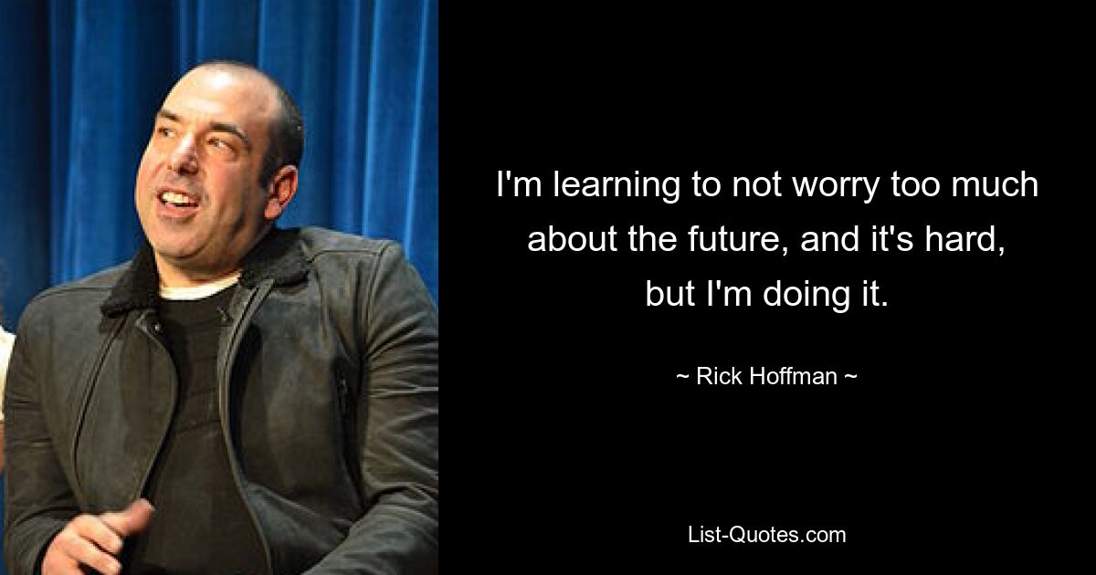 I'm learning to not worry too much about the future, and it's hard, but I'm doing it. — © Rick Hoffman