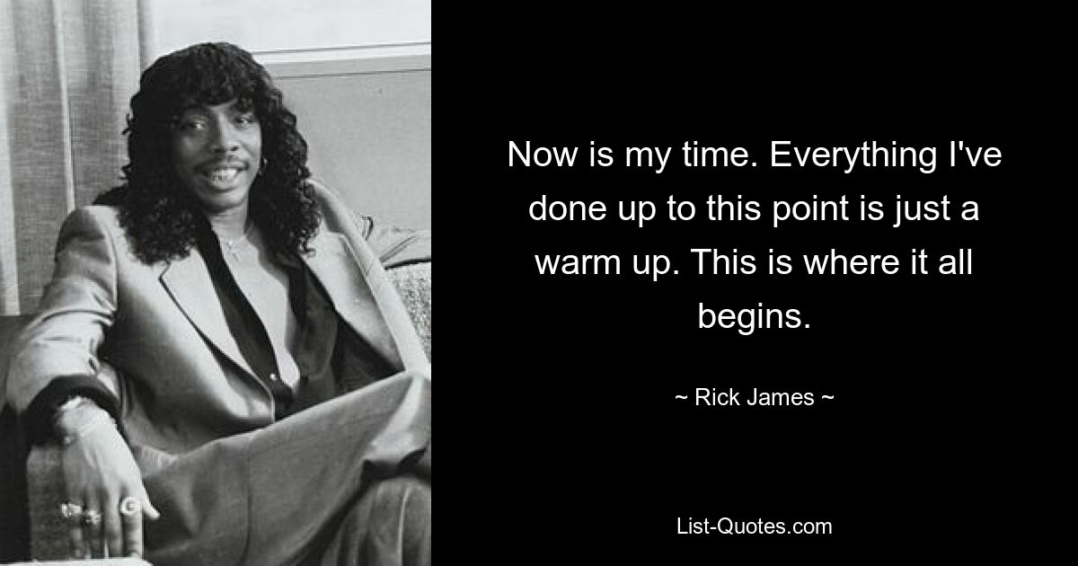 Now is my time. Everything I've done up to this point is just a warm up. This is where it all begins. — © Rick James