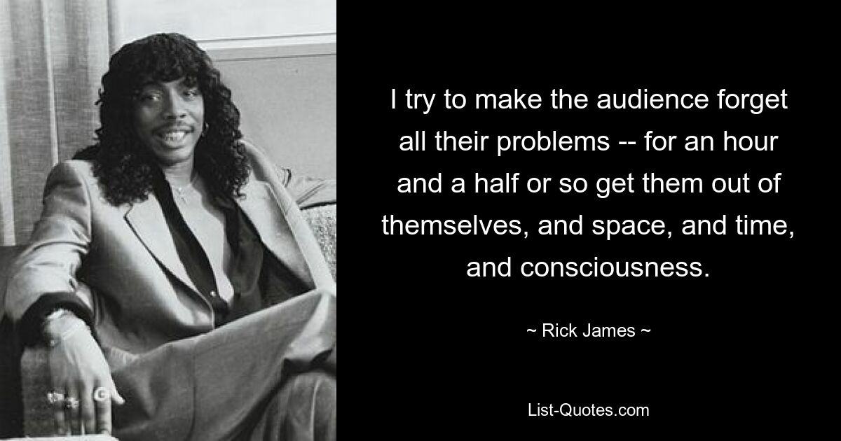 I try to make the audience forget all their problems -- for an hour and a half or so get them out of themselves, and space, and time, and consciousness. — © Rick James