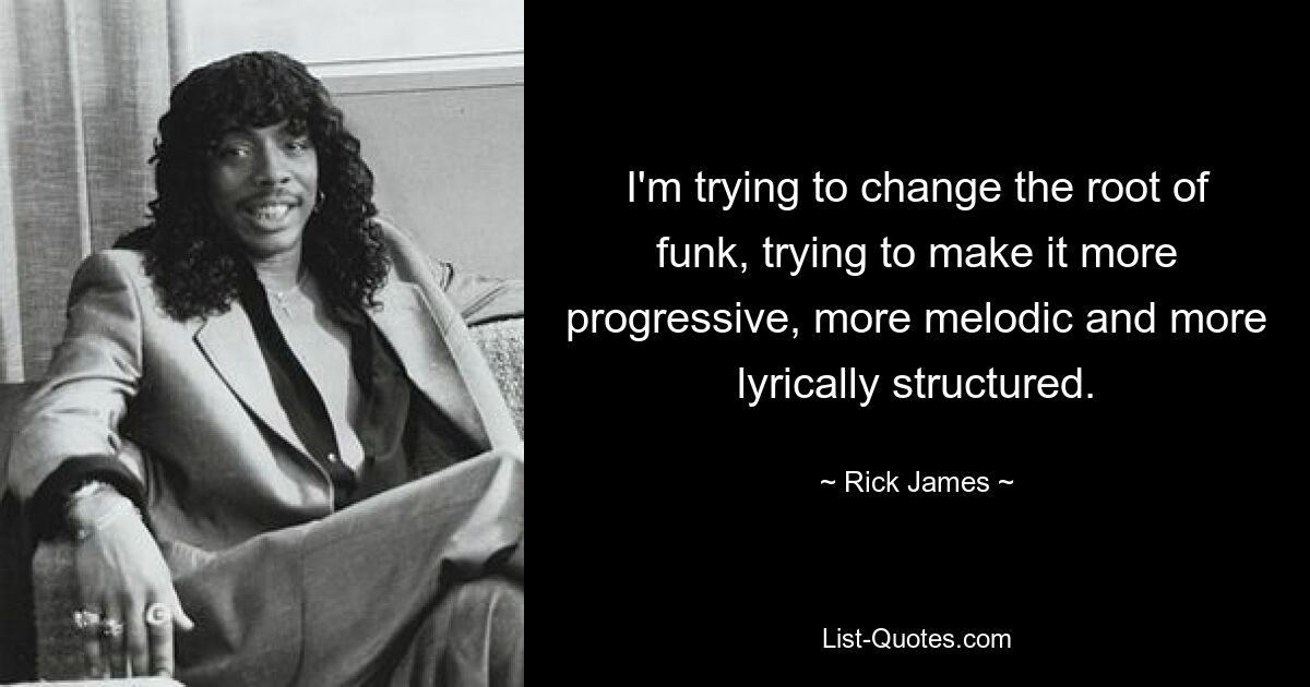 I'm trying to change the root of funk, trying to make it more progressive, more melodic and more lyrically structured. — © Rick James