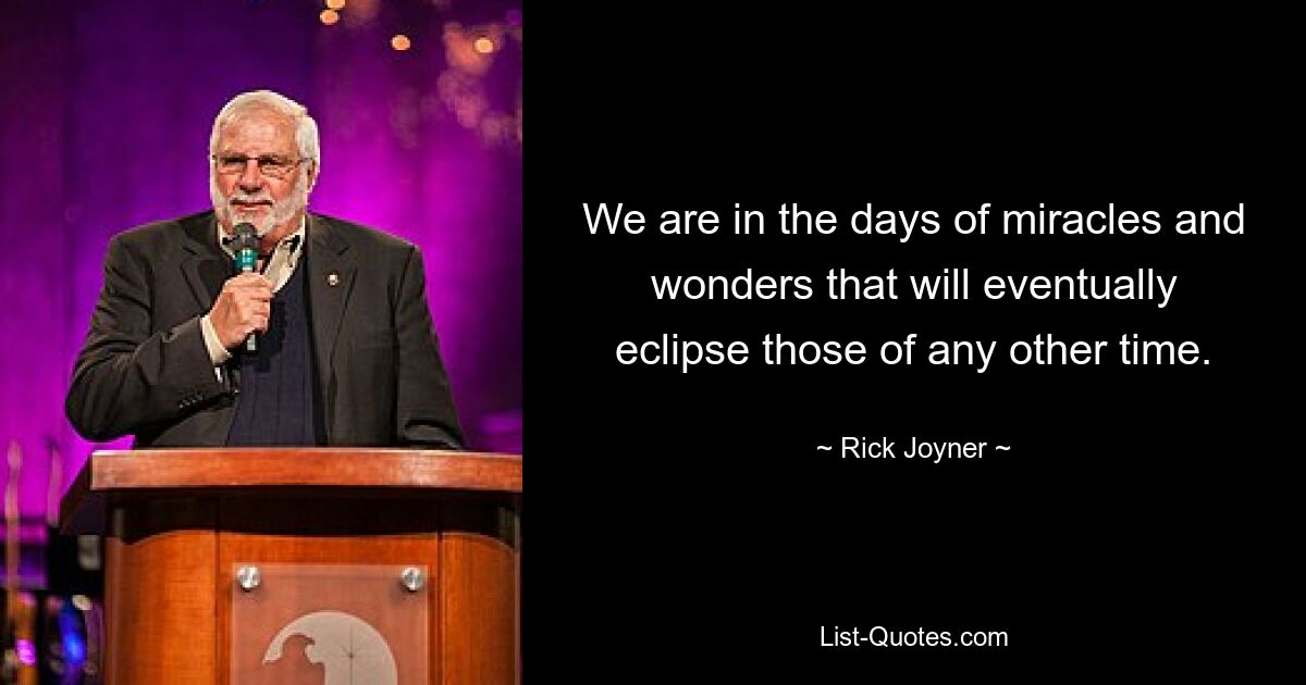 We are in the days of miracles and wonders that will eventually eclipse those of any other time. — © Rick Joyner