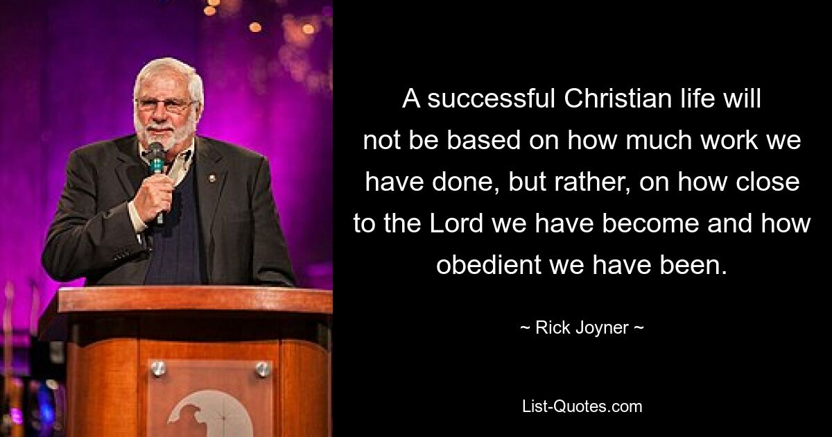 A successful Christian life will not be based on how much work we have done, but rather, on how close to the Lord we have become and how obedient we have been. — © Rick Joyner