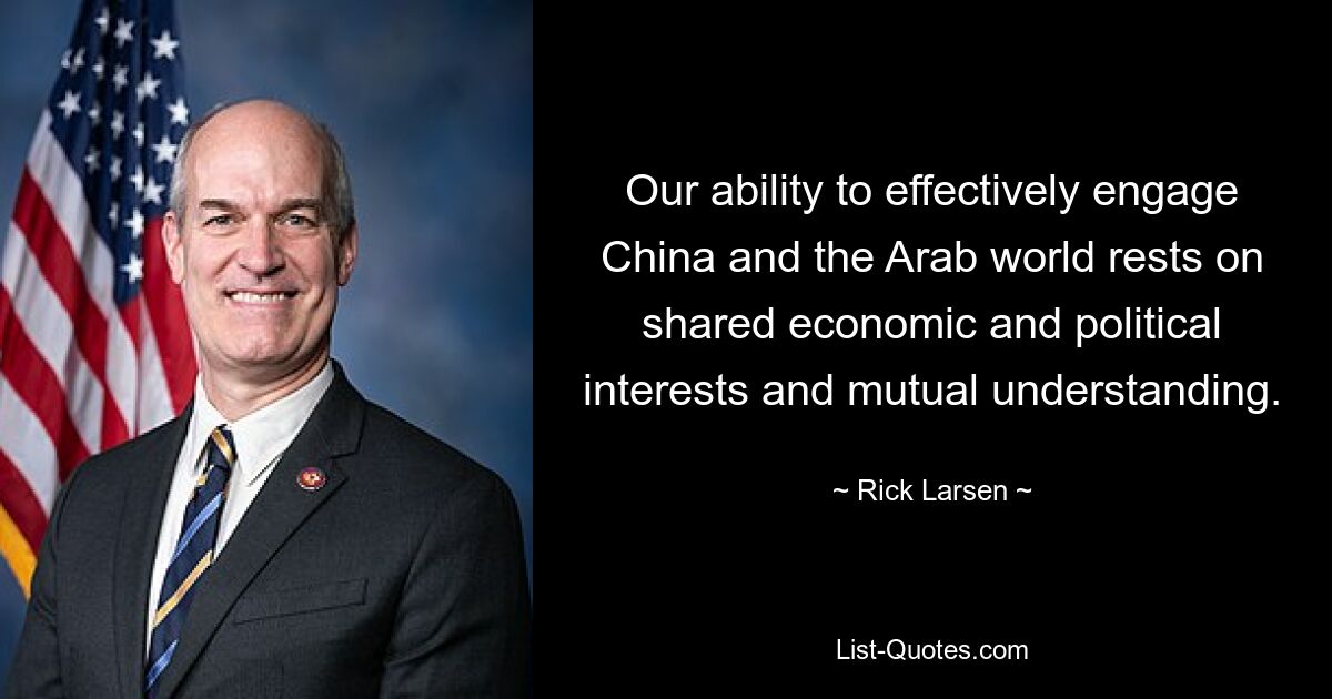 Our ability to effectively engage China and the Arab world rests on shared economic and political interests and mutual understanding. — © Rick Larsen