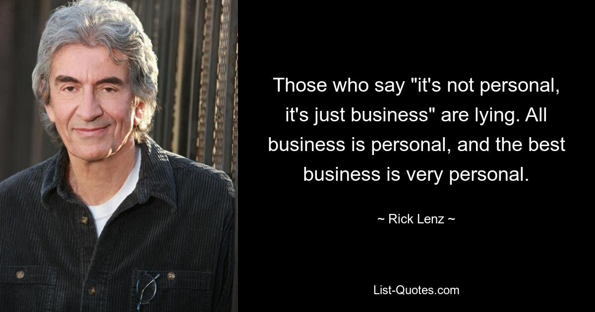 Those who say "it's not personal, it's just business" are lying. All business is personal, and the best business is very personal. — © Rick Lenz