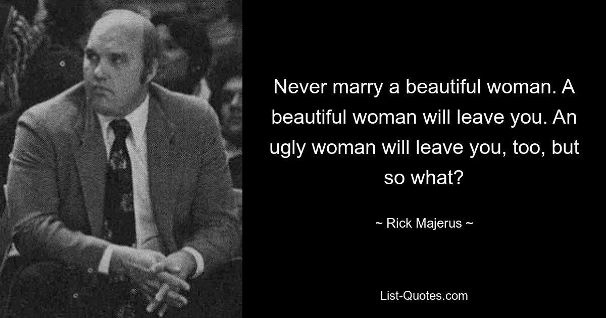 Never marry a beautiful woman. A beautiful woman will leave you. An ugly woman will leave you, too, but so what? — © Rick Majerus