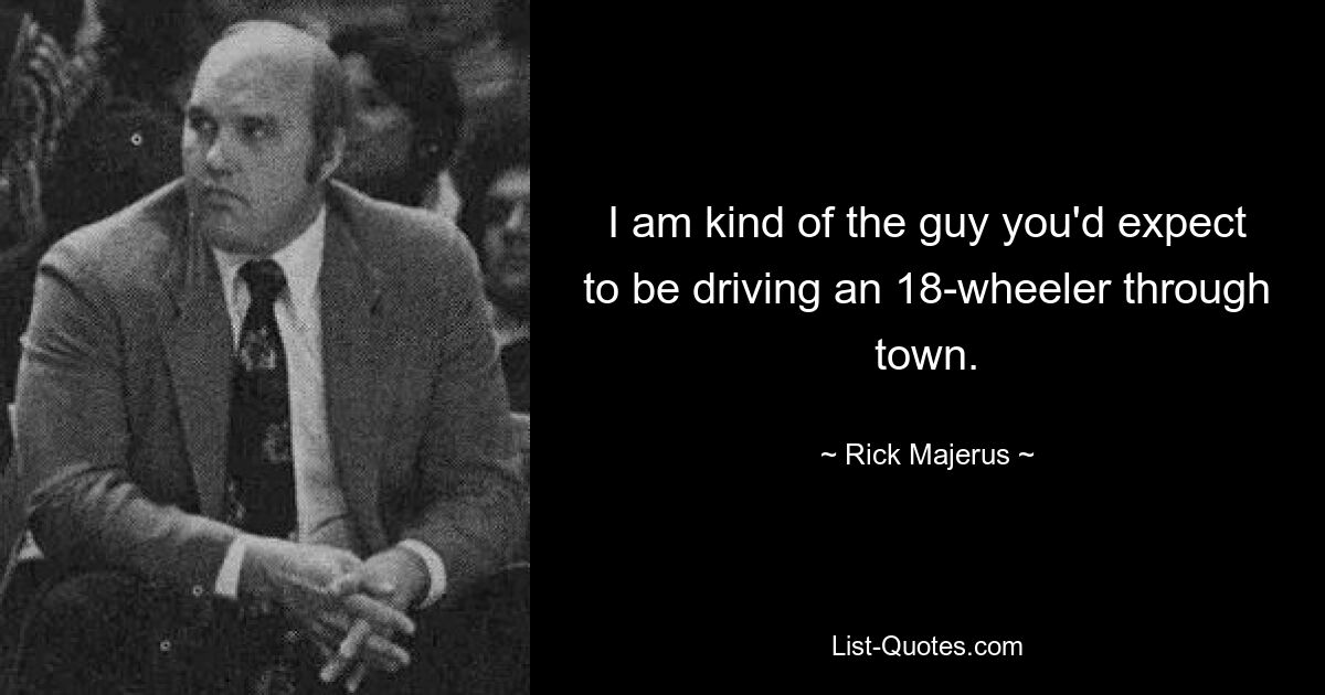 I am kind of the guy you'd expect to be driving an 18-wheeler through town. — © Rick Majerus