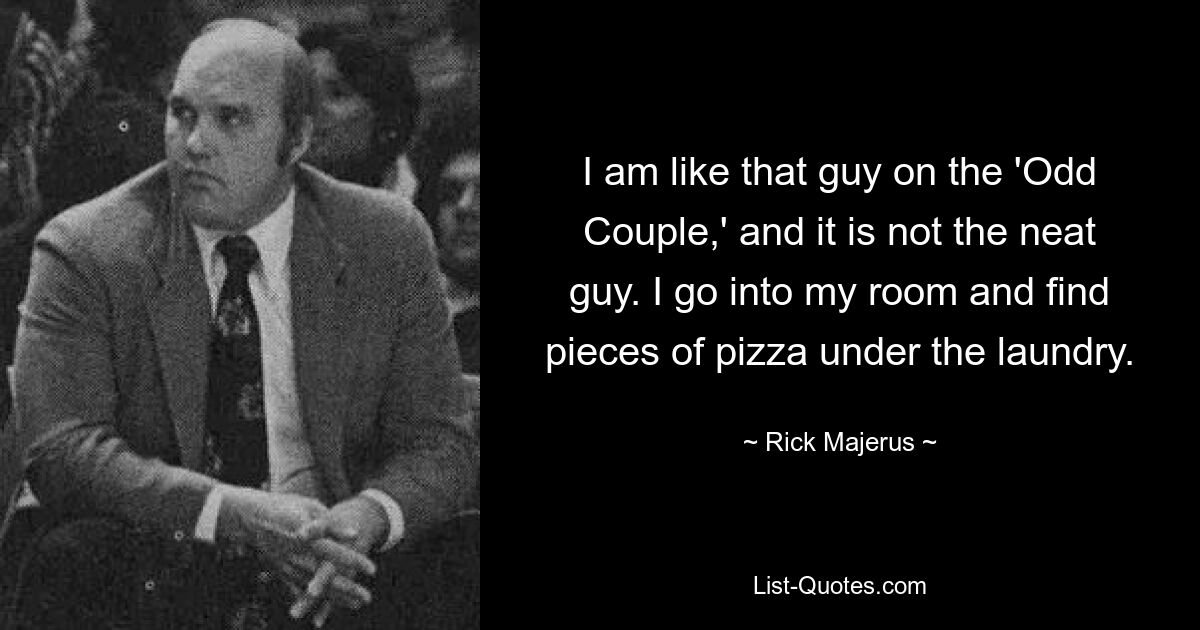 I am like that guy on the 'Odd Couple,' and it is not the neat guy. I go into my room and find pieces of pizza under the laundry. — © Rick Majerus