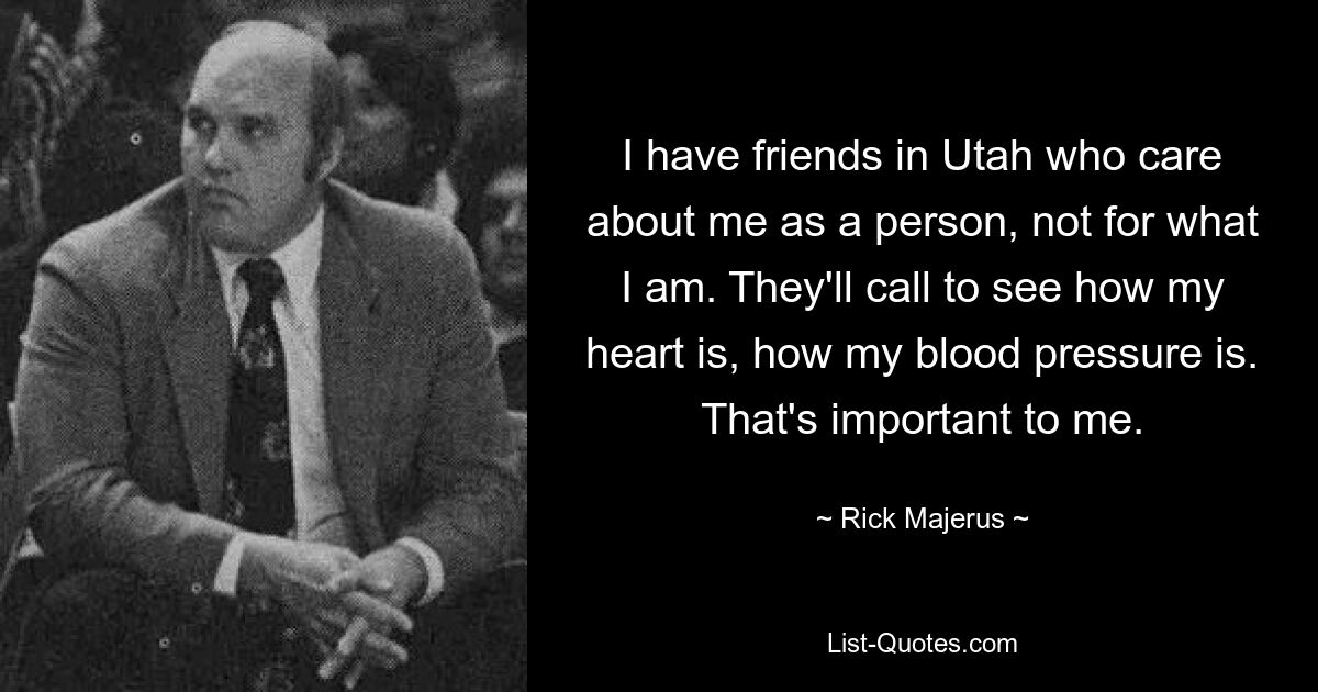 I have friends in Utah who care about me as a person, not for what I am. They'll call to see how my heart is, how my blood pressure is. That's important to me. — © Rick Majerus