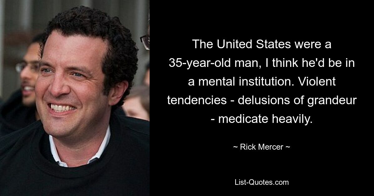 The United States were a 35-year-old man, I think he'd be in a mental institution. Violent tendencies - delusions of grandeur - medicate heavily. — © Rick Mercer