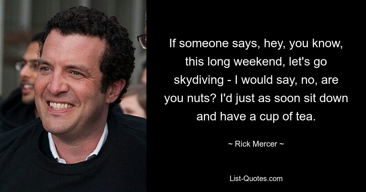 If someone says, hey, you know, this long weekend, let's go skydiving - I would say, no, are you nuts? I'd just as soon sit down and have a cup of tea. — © Rick Mercer