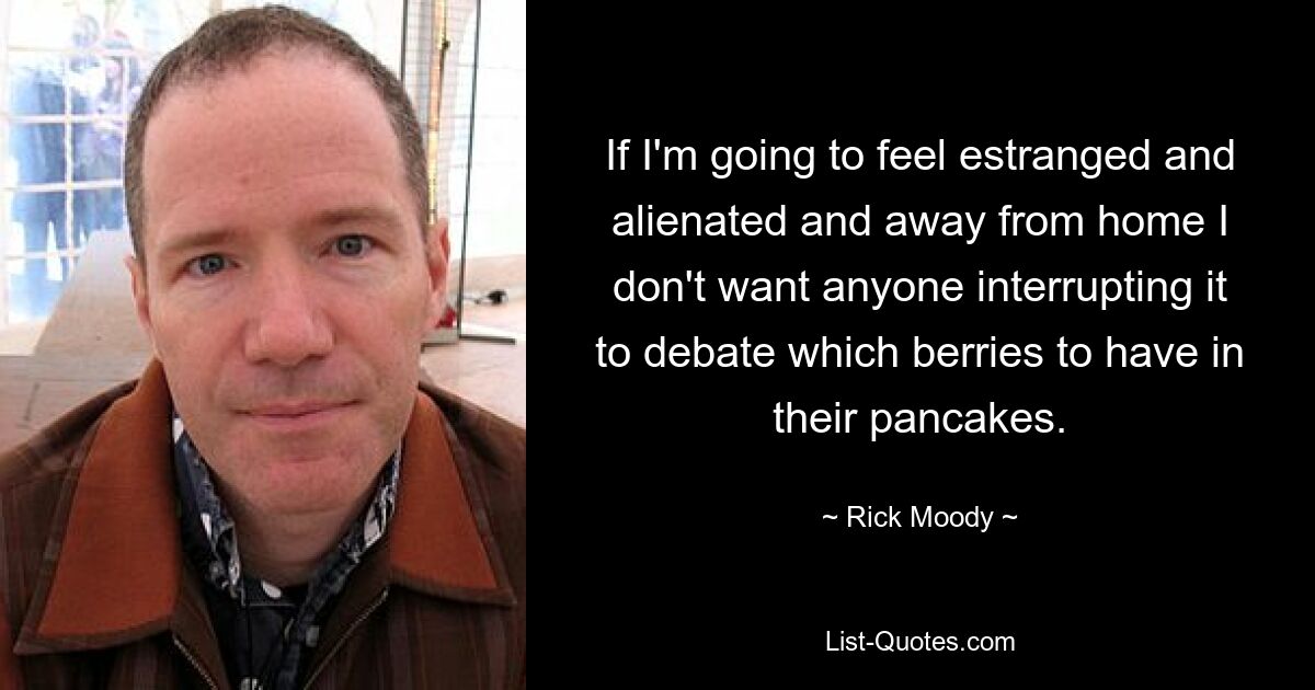 If I'm going to feel estranged and alienated and away from home I don't want anyone interrupting it to debate which berries to have in their pancakes. — © Rick Moody