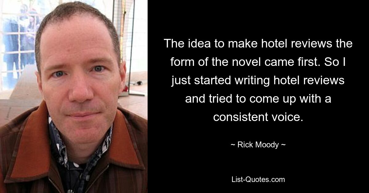 The idea to make hotel reviews the form of the novel came first. So I just started writing hotel reviews and tried to come up with a consistent voice. — © Rick Moody