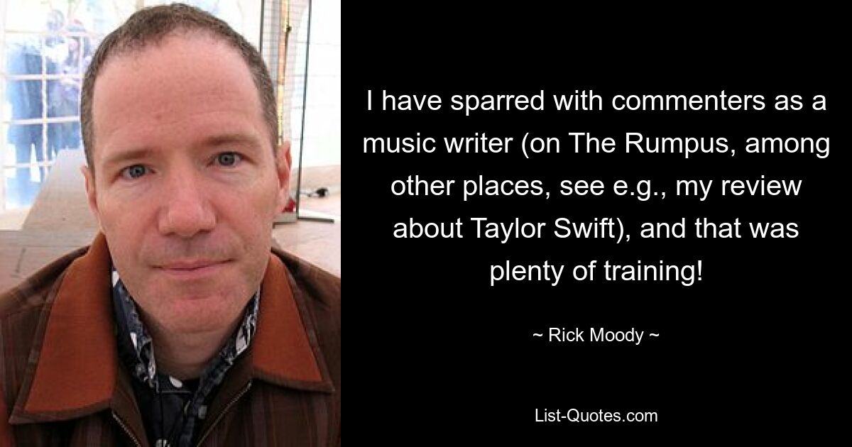 I have sparred with commenters as a music writer (on The Rumpus, among other places, see e.g., my review about Taylor Swift), and that was plenty of training! — © Rick Moody